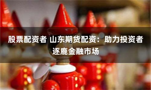 股票配资者 山东期货配资：助力投资者逐鹿金融市场