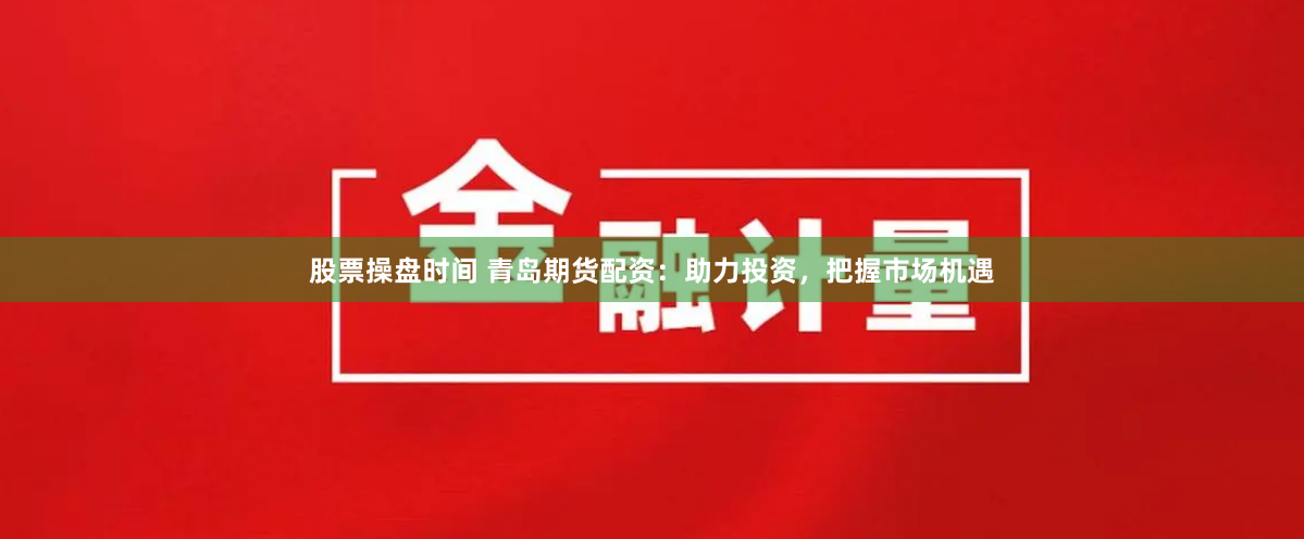 股票操盘时间 青岛期货配资：助力投资，把握市场机遇