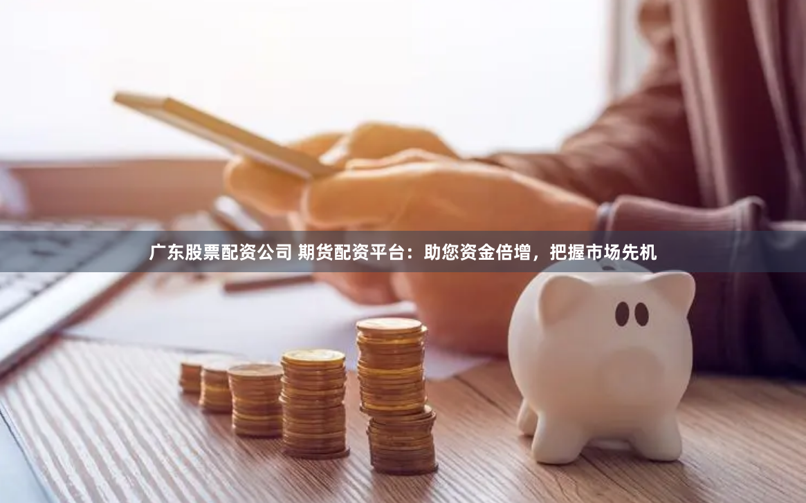 广东股票配资公司 期货配资平台：助您资金倍增，把握市场先机