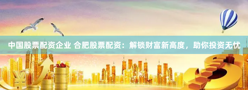 中国股票配资企业 合肥股票配资：解锁财富新高度，助你投资无忧