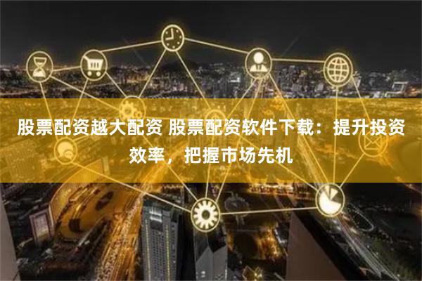 股票配资越大配资 股票配资软件下载：提升投资效率，把握市场先机