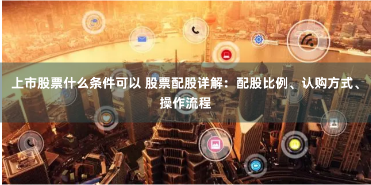 上市股票什么条件可以 股票配股详解：配股比例、认购方式、操作流程
