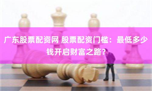 广东股票配资网 股票配资门槛：最低多少钱开启财富之路？