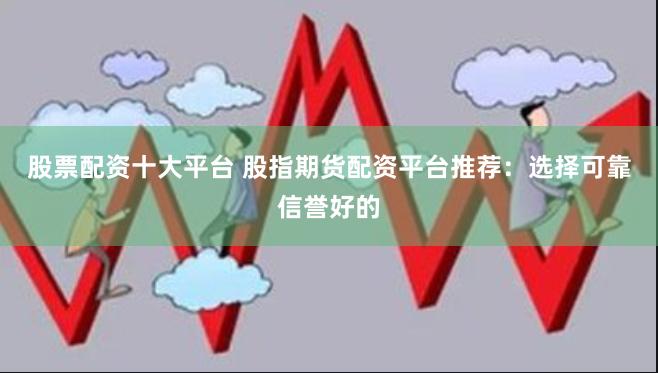 股票配资十大平台 股指期货配资平台推荐：选择可靠信誉好的
