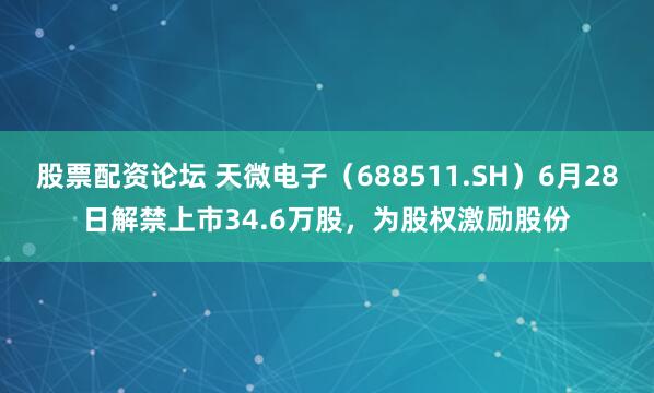股票配资论坛 天微电子（688511.SH）6月28日解禁上市34.6万股，为股权激励股份