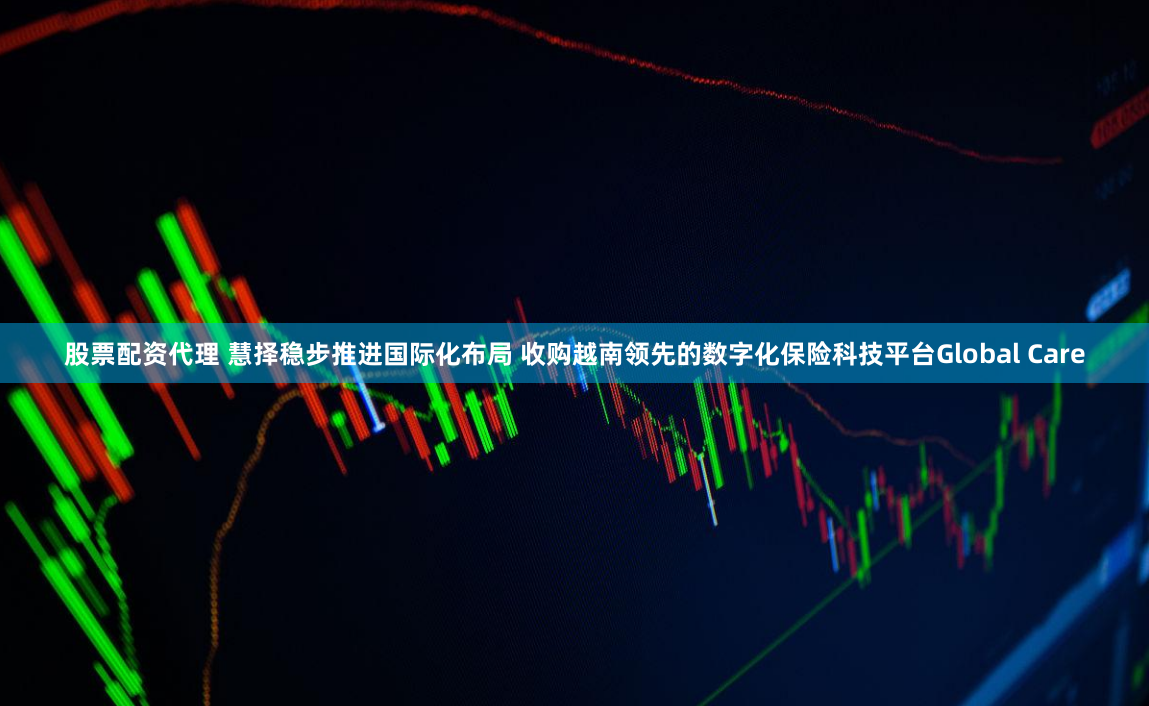股票配资代理 慧择稳步推进国际化布局 收购越南领先的数字化保险科技平台Global Care