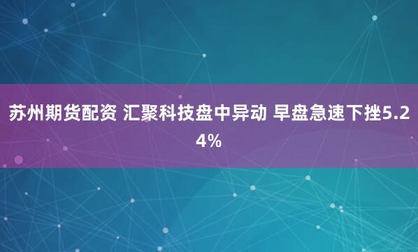 苏州期货配资 汇聚科技盘中异动 早盘急速下挫5.24%