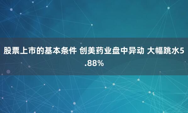股票上市的基本条件 创美药业盘中异动 大幅跳水5.88%