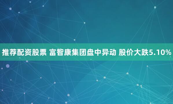 推荐配资股票 富智康集团盘中异动 股价大跌5.10%