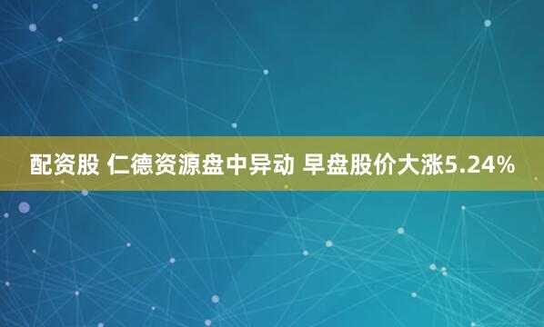 配资股 仁德资源盘中异动 早盘股价大涨5.24%