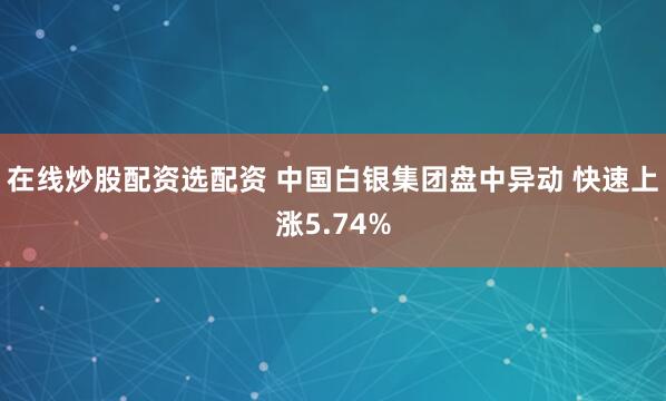 在线炒股配资选配资 中国白银集团盘中异动 快速上涨5.74%