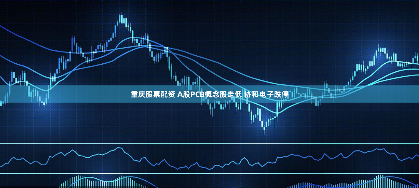 重庆股票配资 A股PCB概念股走低 协和电子跌停