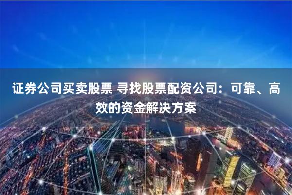 证券公司买卖股票 寻找股票配资公司：可靠、高效的资金解决方案