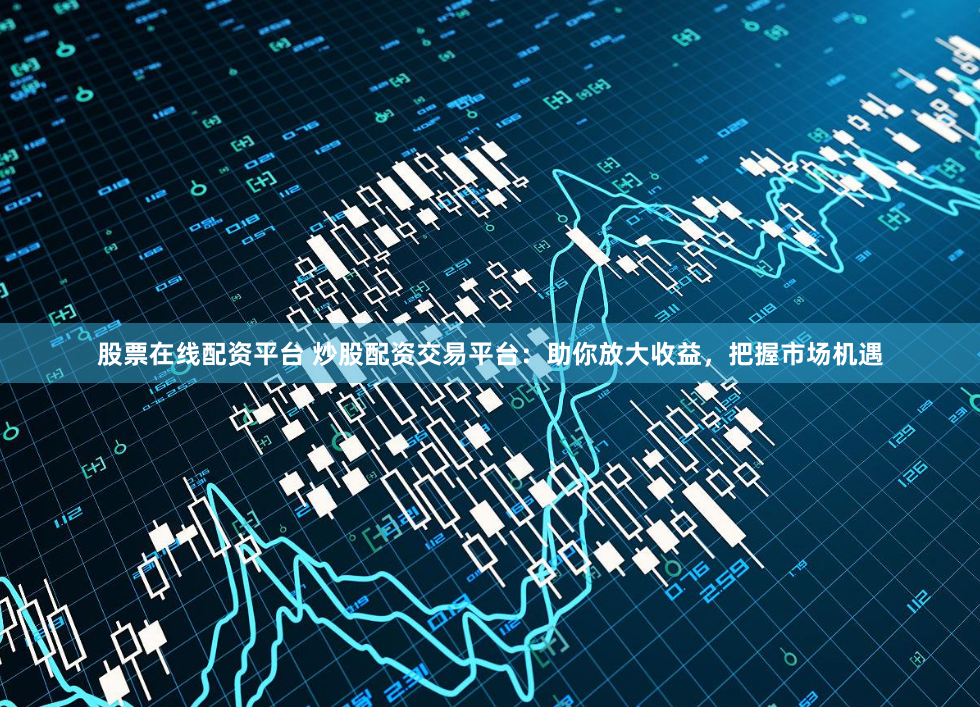 股票在线配资平台 炒股配资交易平台：助你放大收益，把握市场机遇