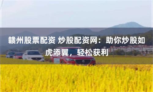 赣州股票配资 炒股配资网：助你炒股如虎添翼，轻松获利