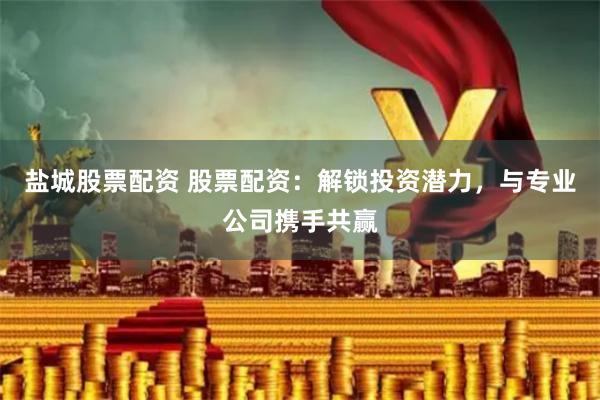 盐城股票配资 股票配资：解锁投资潜力，与专业公司携手共赢