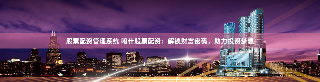 股票配资管理系统 喀什股票配资：解锁财富密码，助力投资梦想