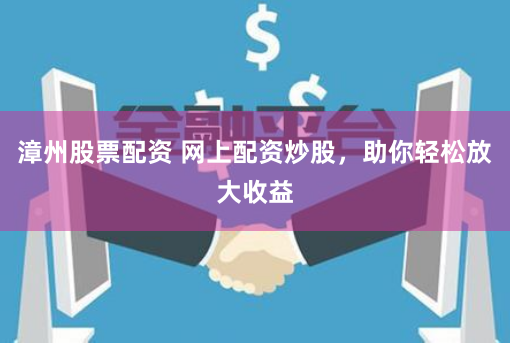 漳州股票配资 网上配资炒股，助你轻松放大收益