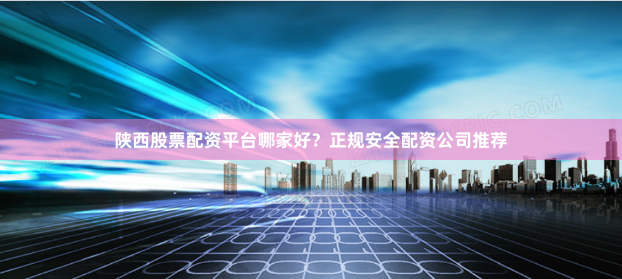 陕西股票配资平台哪家好？正规安全配资公司推荐