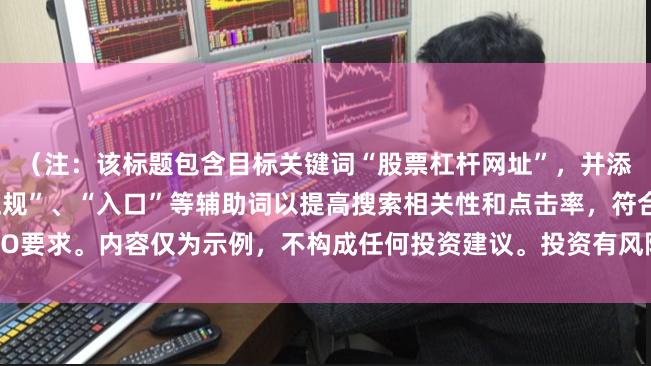 （注：该标题包含目标关键词“股票杠杆网址”，并添加了“平台官网”、“正规”、“入口”等辅助词以提高搜索相关性和点击率，符合SEO要求。内容仅为示例，不构成任何投资建议。投资有风险，请通过正规合法渠道进行。）